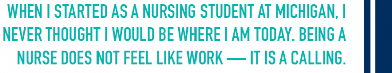 WHEN I STARTED AS A NURSING STUDENT AT MICHIGAN, I NEVER THOUGHT I WOULD BE WHERE I AM TODAY. BEING A NURSE DOES NOT FEEL LIKE WORK — IT IS A CALLING.