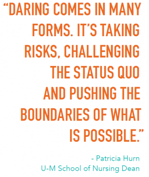 “DARING COMES IN MANY FORMS. IT’S TAKING RISKS, CHALLENGING THE STATUS QUO AND PUSHING THE BOUNDARIES OF WHAT IS POSSIBLE.” - Patricia Hurn U-M School of Nursing Dean